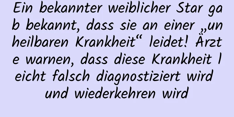 Ein bekannter weiblicher Star gab bekannt, dass sie an einer „unheilbaren Krankheit“ leidet! Ärzte warnen, dass diese Krankheit leicht falsch diagnostiziert wird und wiederkehren wird