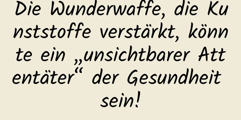 Die Wunderwaffe, die Kunststoffe verstärkt, könnte ein „unsichtbarer Attentäter“ der Gesundheit sein!