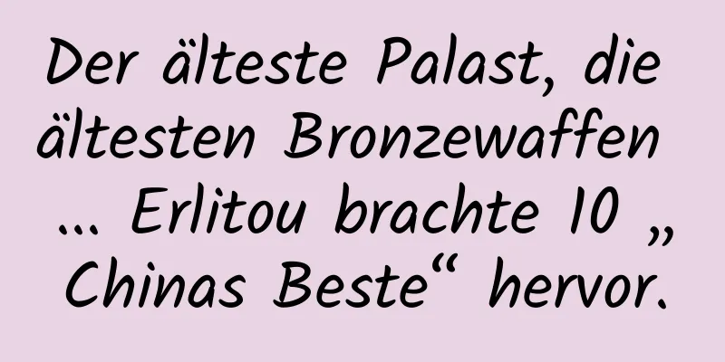 Der älteste Palast, die ältesten Bronzewaffen ... Erlitou brachte 10 „Chinas Beste“ hervor.