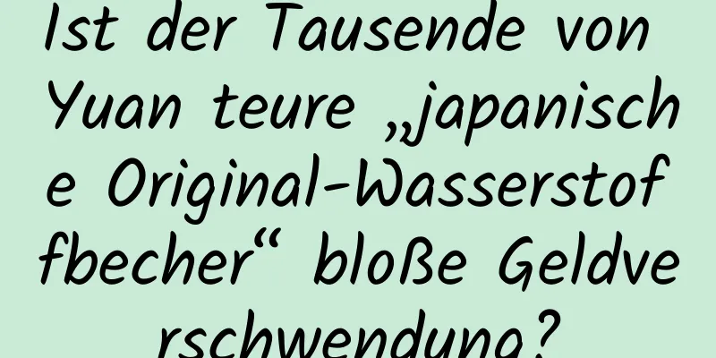 Ist der Tausende von Yuan teure „japanische Original-Wasserstoffbecher“ bloße Geldverschwendung?