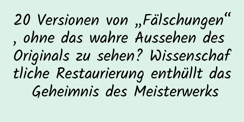 20 Versionen von „Fälschungen“, ohne das wahre Aussehen des Originals zu sehen? Wissenschaftliche Restaurierung enthüllt das Geheimnis des Meisterwerks