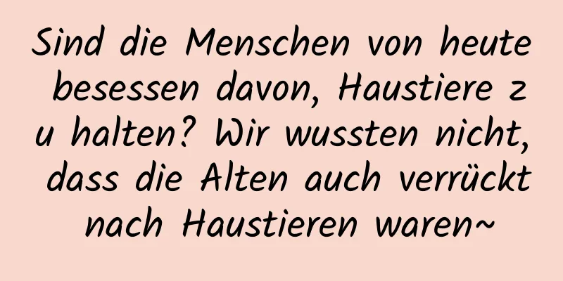 Sind die Menschen von heute besessen davon, Haustiere zu halten? Wir wussten nicht, dass die Alten auch verrückt nach Haustieren waren~