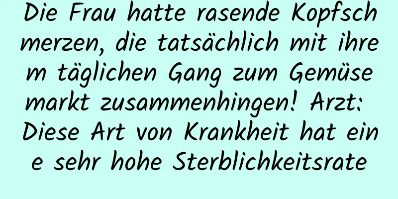 Die Frau hatte rasende Kopfschmerzen, die tatsächlich mit ihrem täglichen Gang zum Gemüsemarkt zusammenhingen! Arzt: Diese Art von Krankheit hat eine sehr hohe Sterblichkeitsrate
