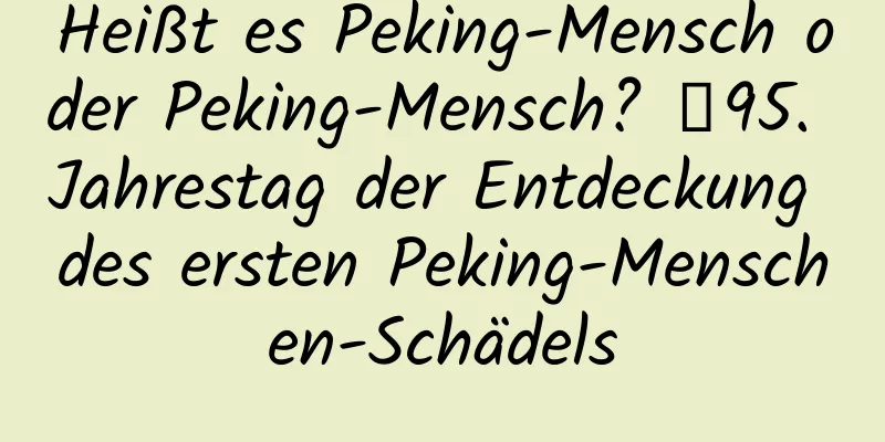 Heißt es Peking-Mensch oder Peking-Mensch? ｜95. Jahrestag der Entdeckung des ersten Peking-Menschen-Schädels