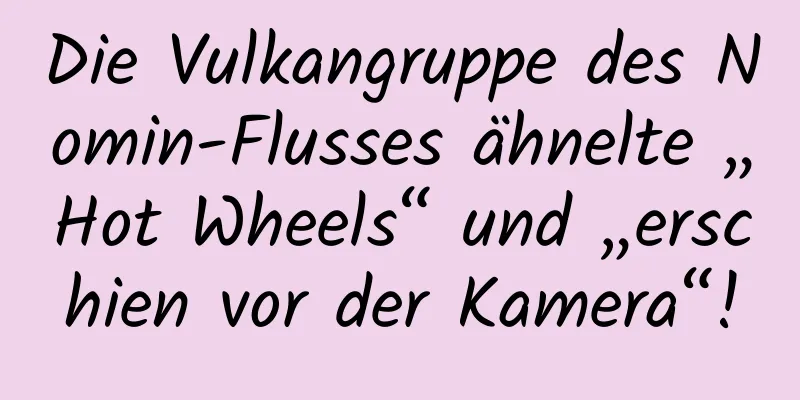 Die Vulkangruppe des Nomin-Flusses ähnelte „Hot Wheels“ und „erschien vor der Kamera“!