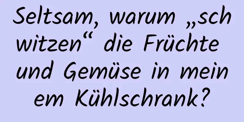 Seltsam, warum „schwitzen“ die Früchte und Gemüse in meinem Kühlschrank?