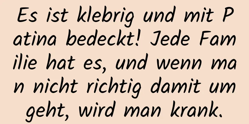 Es ist klebrig und mit Patina bedeckt! Jede Familie hat es, und wenn man nicht richtig damit umgeht, wird man krank.