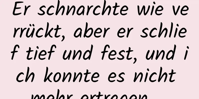 Er schnarchte wie verrückt, aber er schlief tief und fest, und ich konnte es nicht mehr ertragen ...