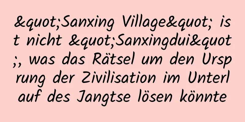 "Sanxing Village" ist nicht "Sanxingdui", was das Rätsel um den Ursprung der Zivilisation im Unterlauf des Jangtse lösen könnte