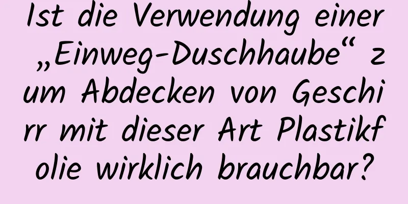Ist die Verwendung einer „Einweg-Duschhaube“ zum Abdecken von Geschirr mit dieser Art Plastikfolie wirklich brauchbar?