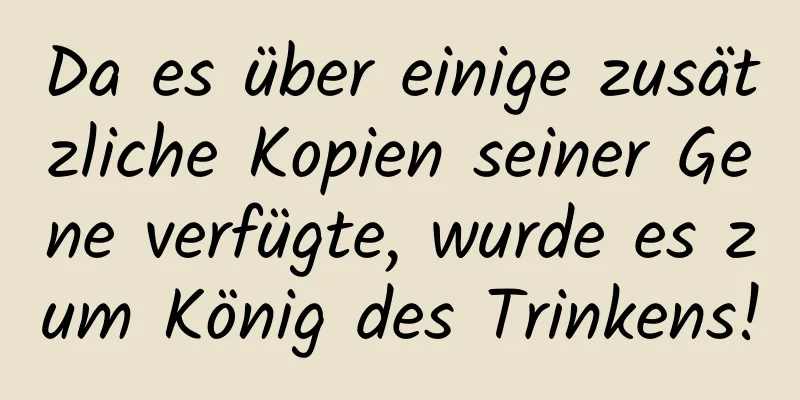 Da es über einige zusätzliche Kopien seiner Gene verfügte, wurde es zum König des Trinkens!