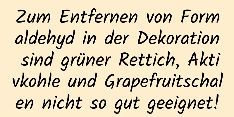Zum Entfernen von Formaldehyd in der Dekoration sind grüner Rettich, Aktivkohle und Grapefruitschalen nicht so gut geeignet!