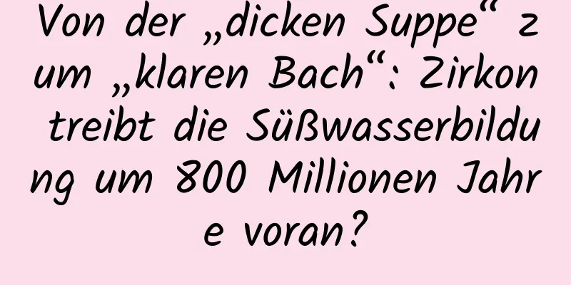 Von der „dicken Suppe“ zum „klaren Bach“: Zirkon treibt die Süßwasserbildung um 800 Millionen Jahre voran?