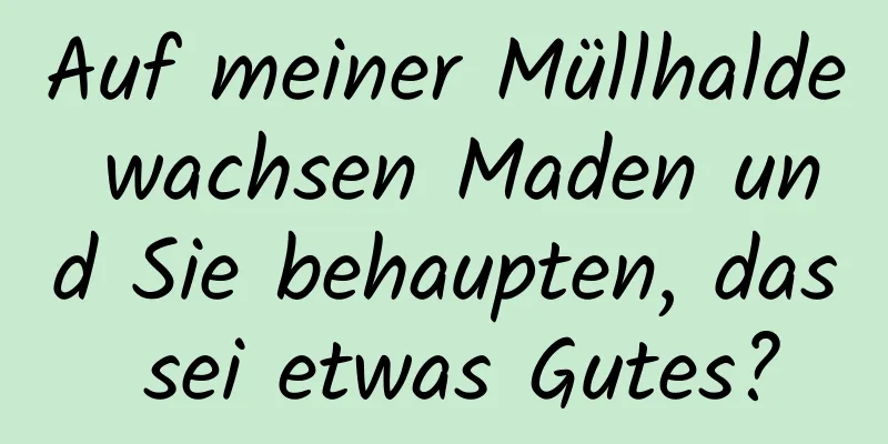 Auf meiner Müllhalde wachsen Maden und Sie behaupten, das sei etwas Gutes?