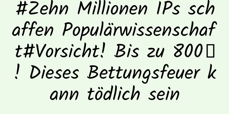#Zehn Millionen IPs schaffen Populärwissenschaft#Vorsicht! Bis zu 800℃! Dieses Bettungsfeuer kann tödlich sein
