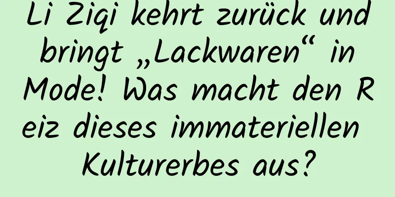 Li Ziqi kehrt zurück und bringt „Lackwaren“ in Mode! Was macht den Reiz dieses immateriellen Kulturerbes aus?