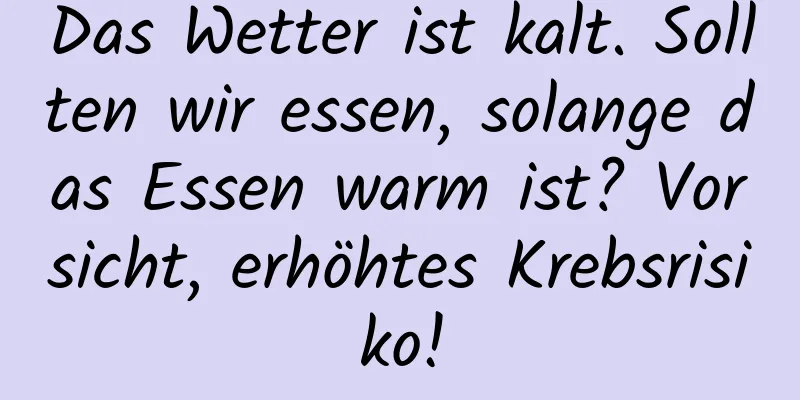 Das Wetter ist kalt. Sollten wir essen, solange das Essen warm ist? Vorsicht, erhöhtes Krebsrisiko!