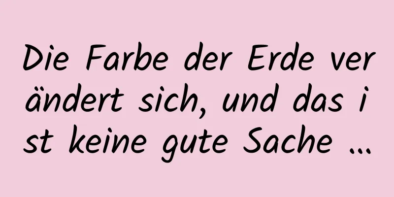Die Farbe der Erde verändert sich, und das ist keine gute Sache …