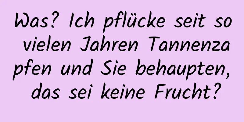 Was? Ich pflücke seit so vielen Jahren Tannenzapfen und Sie behaupten, das sei keine Frucht?
