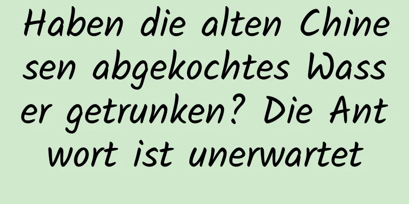 Haben die alten Chinesen abgekochtes Wasser getrunken? Die Antwort ist unerwartet