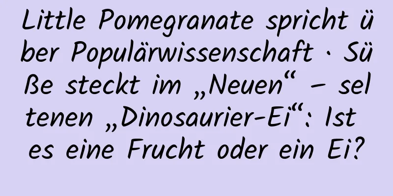 Little Pomegranate spricht über Populärwissenschaft · Süße steckt im „Neuen“ – seltenen „Dinosaurier-Ei“: Ist es eine Frucht oder ein Ei?