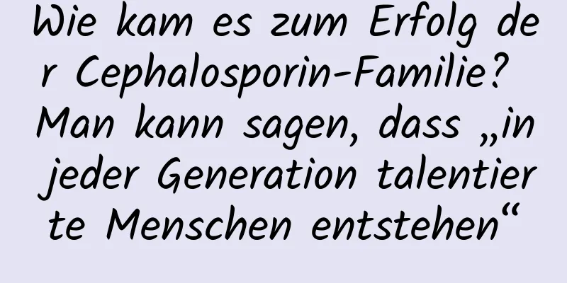 Wie kam es zum Erfolg der Cephalosporin-Familie? Man kann sagen, dass „in jeder Generation talentierte Menschen entstehen“