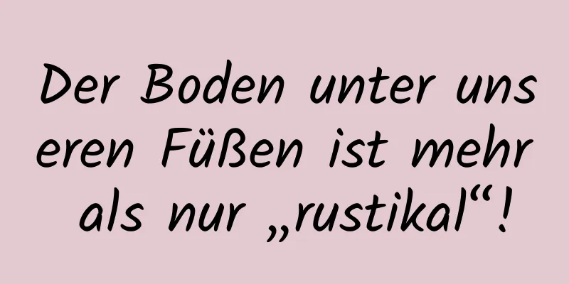 Der Boden unter unseren Füßen ist mehr als nur „rustikal“!