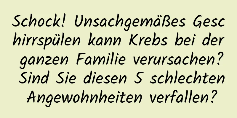 Schock! Unsachgemäßes Geschirrspülen kann Krebs bei der ganzen Familie verursachen? Sind Sie diesen 5 schlechten Angewohnheiten verfallen?