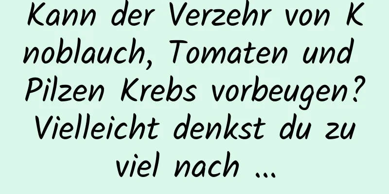 Kann der Verzehr von Knoblauch, Tomaten und Pilzen Krebs vorbeugen? Vielleicht denkst du zu viel nach ...