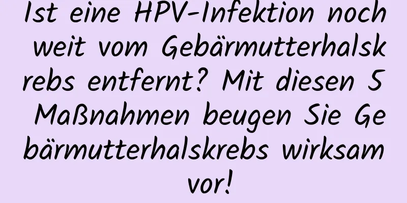 Ist eine HPV-Infektion noch weit vom Gebärmutterhalskrebs entfernt? Mit diesen 5 Maßnahmen beugen Sie Gebärmutterhalskrebs wirksam vor!