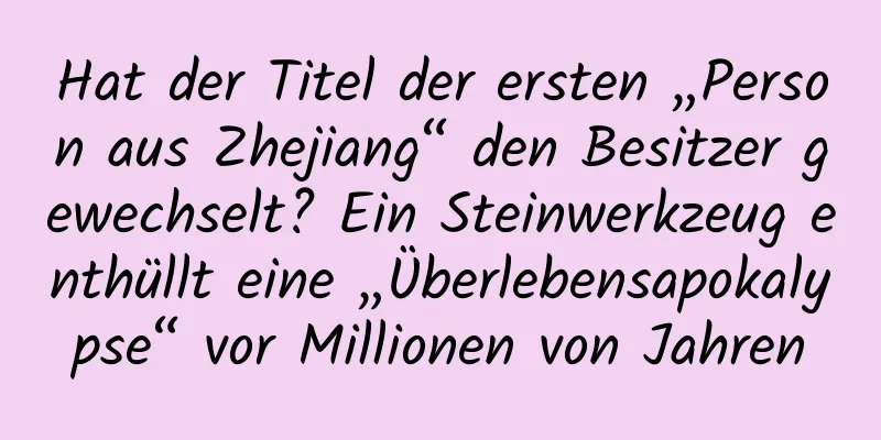 Hat der Titel der ersten „Person aus Zhejiang“ den Besitzer gewechselt? Ein Steinwerkzeug enthüllt eine „Überlebensapokalypse“ vor Millionen von Jahren