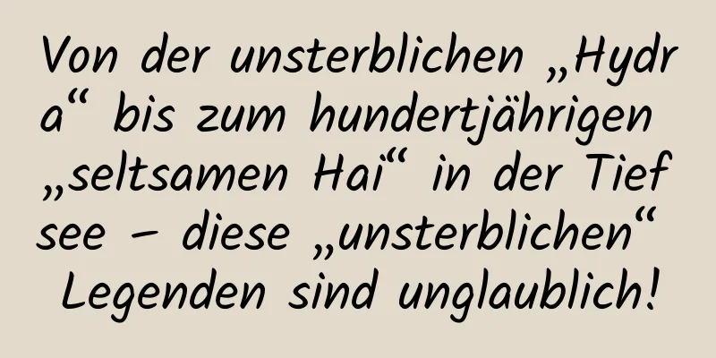 Von der unsterblichen „Hydra“ bis zum hundertjährigen „seltsamen Hai“ in der Tiefsee – diese „unsterblichen“ Legenden sind unglaublich!