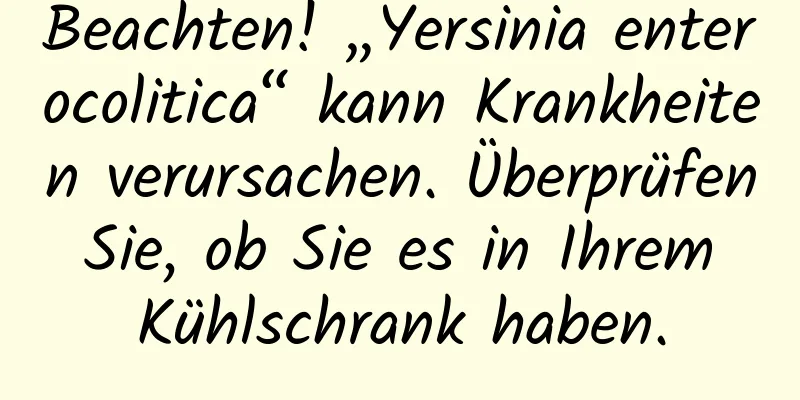 Beachten! „Yersinia enterocolitica“ kann Krankheiten verursachen. Überprüfen Sie, ob Sie es in Ihrem Kühlschrank haben.
