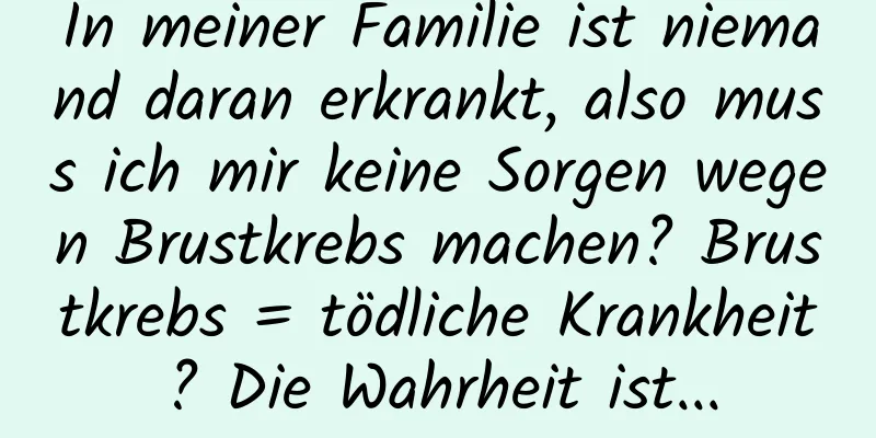 In meiner Familie ist niemand daran erkrankt, also muss ich mir keine Sorgen wegen Brustkrebs machen? Brustkrebs = tödliche Krankheit? Die Wahrheit ist...