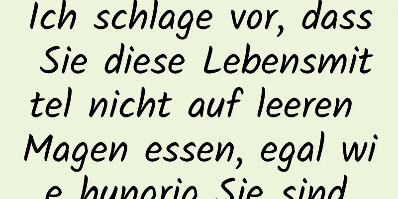 Ich schlage vor, dass Sie diese Lebensmittel nicht auf leeren Magen essen, egal wie hungrig Sie sind.
