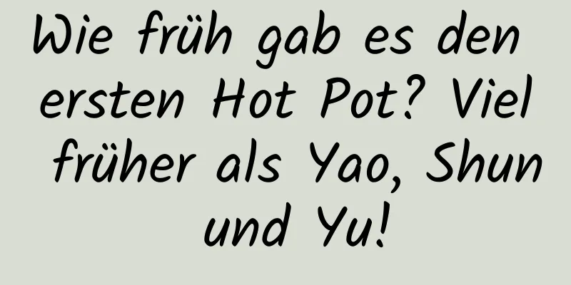 Wie früh gab es den ersten Hot Pot? Viel früher als Yao, Shun und Yu!