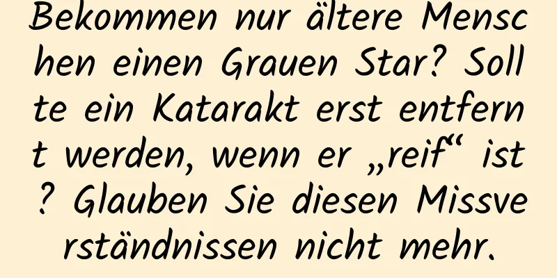 Bekommen nur ältere Menschen einen Grauen Star? Sollte ein Katarakt erst entfernt werden, wenn er „reif“ ist? Glauben Sie diesen Missverständnissen nicht mehr.