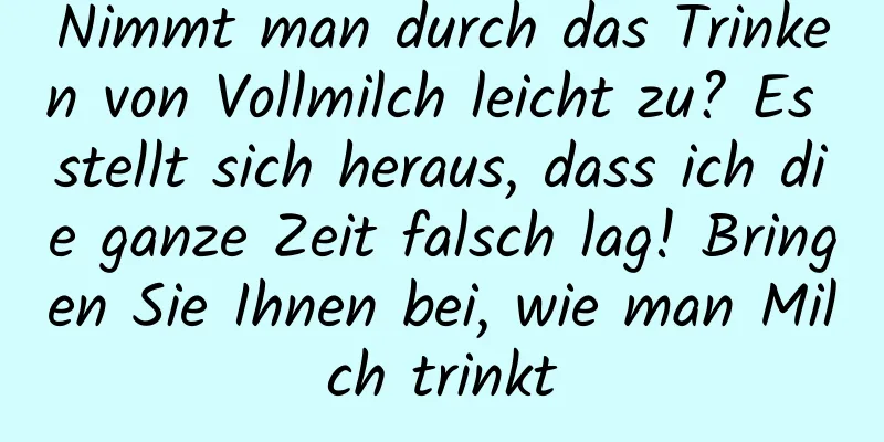 Nimmt man durch das Trinken von Vollmilch leicht zu? Es stellt sich heraus, dass ich die ganze Zeit falsch lag! Bringen Sie Ihnen bei, wie man Milch trinkt