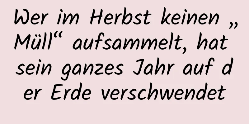 Wer im Herbst keinen „Müll“ aufsammelt, hat sein ganzes Jahr auf der Erde verschwendet