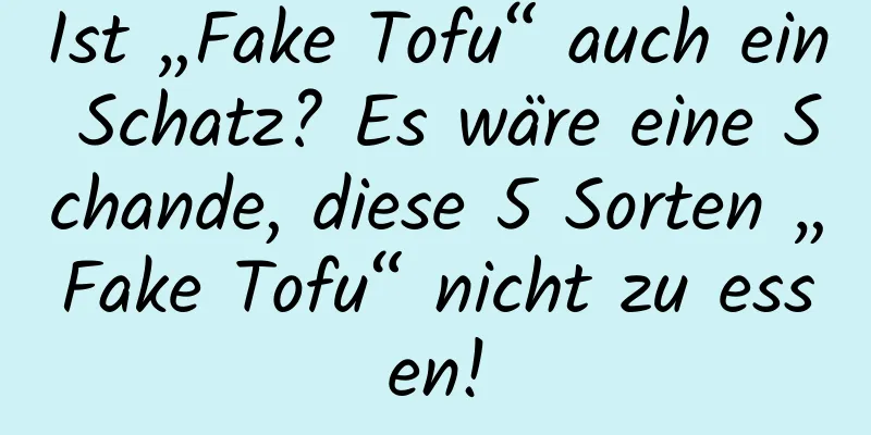 Ist „Fake Tofu“ auch ein Schatz? Es wäre eine Schande, diese 5 Sorten „Fake Tofu“ nicht zu essen!