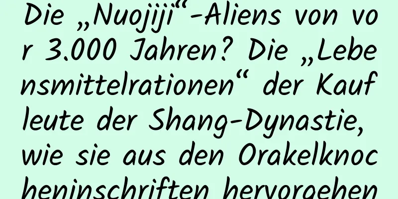 Die „Nuojiji“-Aliens von vor 3.000 Jahren? Die „Lebensmittelrationen“ der Kaufleute der Shang-Dynastie, wie sie aus den Orakelknocheninschriften hervorgehen