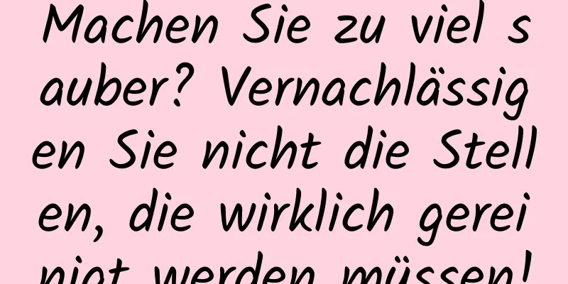 Machen Sie zu viel sauber? Vernachlässigen Sie nicht die Stellen, die wirklich gereinigt werden müssen!