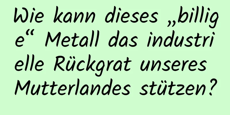 Wie kann dieses „billige“ Metall das industrielle Rückgrat unseres Mutterlandes stützen?