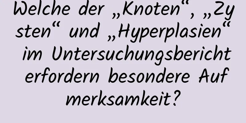 Welche der „Knoten“, „Zysten“ und „Hyperplasien“ im Untersuchungsbericht erfordern besondere Aufmerksamkeit?