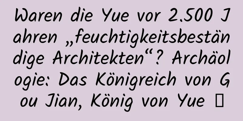 Waren die Yue vor 2.500 Jahren „feuchtigkeitsbeständige Architekten“? Archäologie: Das Königreich von Gou Jian, König von Yue →