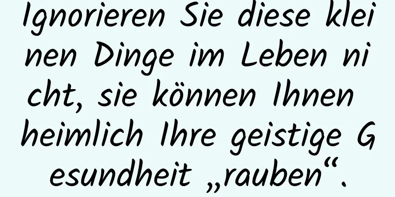 Ignorieren Sie diese kleinen Dinge im Leben nicht, sie können Ihnen heimlich Ihre geistige Gesundheit „rauben“.