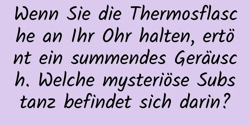 Wenn Sie die Thermosflasche an Ihr Ohr halten, ertönt ein summendes Geräusch. Welche mysteriöse Substanz befindet sich darin?