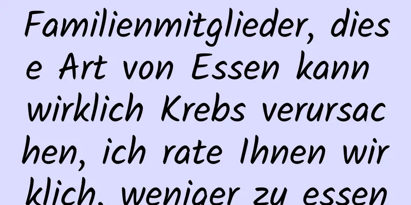 Familienmitglieder, diese Art von Essen kann wirklich Krebs verursachen, ich rate Ihnen wirklich, weniger zu essen