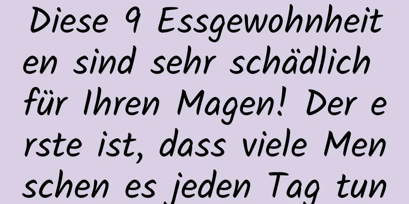 Diese 9 Essgewohnheiten sind sehr schädlich für Ihren Magen! Der erste ist, dass viele Menschen es jeden Tag tun