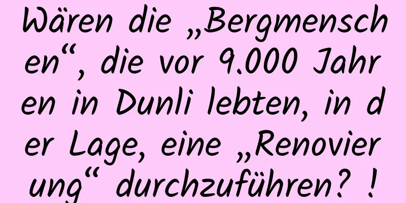 Wären die „Bergmenschen“, die vor 9.000 Jahren in Dunli lebten, in der Lage, eine „Renovierung“ durchzuführen? !